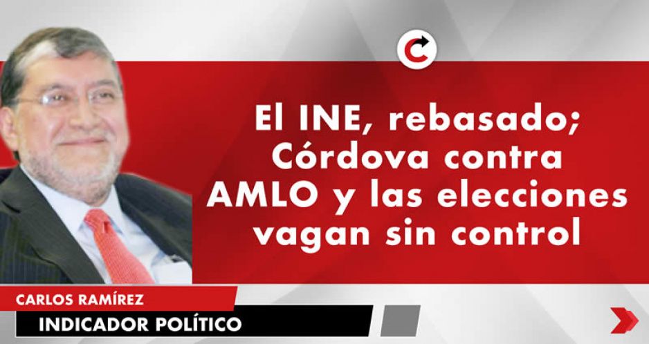 El INE, rebasado; Córdova contra AMLO y las elecciones vagan sin control