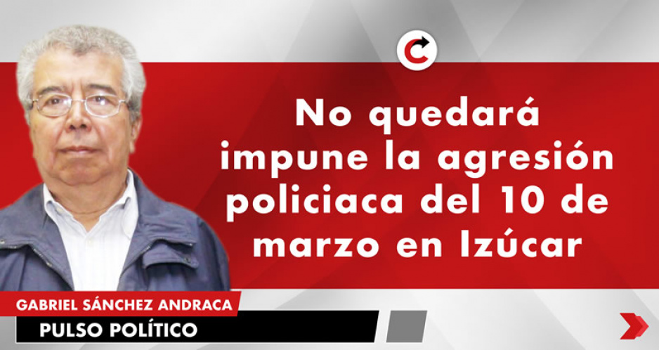 No quedará impune la agresión policiaca del 10 de marzo en Izúcar