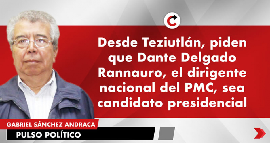 Desde Teziutlán, piden que Dante Delgado Rannauro, el dirigente nacional del PMC, sea candidato presidencial